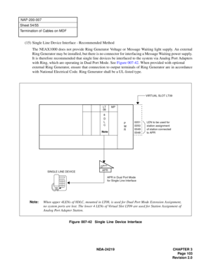 Page 117 NDA-24219 CHAPTER 3
Pag e 1 03
Revision 2.0
NAP-200-007
Sheet 54/55
Termination of Cables on MDF
(15) Single Line Device Interface - Recommended Method
The NEAX1000 does not provide Ring Generator Voltage or Message Waiting light supply. An external
Ring Generator may be installed, but there is no connector for interfacing a Message Waiting power supply.
It is therefore recommended that single line devices be interfaced to the system via Analog Port Adapters
with Ring, which are operating in Dual Port...