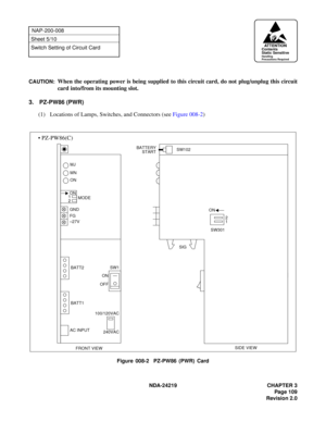 Page 123 NDA-24219 CHAPTER 3
Page 109
Revision 2.0
NAP-200-008
Sheet 5/10
Switch Setting of Circuit Card
CAUTION:
When the operating power is being supplied to this circuit card, do not plug/unplug this circuit
card into/from its mounting slot.
3. PZ-PW86 (PWR)
(1) Locations of Lamps, Switches, and Connectors (see Figure 008-2)
Figure 008-2  PZ-PW86 (PWR) Card
FRONT VIEW BATT2 MN MJ
ONBATTERY
SIDE VIEW GND
–27V FG
OFFON
240VAC 100/120VAC 2ON
2
1 ON
SW301 START
SIG
1
SW1
BATT1
AC INPUTMODE
SW102
• PZ-PW86(C)
AT T...