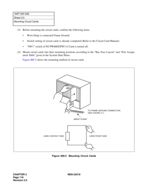 Page 130CHAPTER 3 NDA-24219  
Page 116
Revision 2.0
NAP-200-009
Sheet 2/3
Mounting Circuit Cards
(3) Before mounting the circuit cards, confirm the following items.
• Wrist Strap is connected Frame Ground.
• Switch setting of circuit cards is already completed (Refer to the Circuit Card Manual).
• “SW1” switch of PZ-PW86PZ/PW112 Card is turned off.
(4) Mount circuit cards into their mounting positions according to the “Bay Face Layout” and “Port Assign-
ment Table” given in the System Data Sheet.
Figure 009-2...