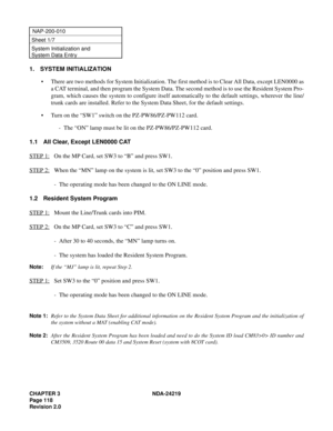 Page 132CHAPTER 3 NDA-24219  
Page 118
Revision 2.0
NAP-200-010
Sheet 1/7
System Initialization and 
System Data Entry
1. SYSTEM INITIALIZATION
• There are two methods for System Initialization. The first method is to Clear All Data, except LEN0000 as
a CAT terminal, and then program the System Data. The second method is to use the Resident System Pro-
gram, which causes the system to configure itself automatically to the default settings, wherever the line/
trunk cards are installed. Refer to the System Data...