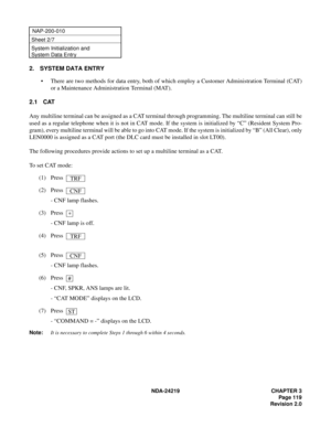 Page 133 NDA-24219 CHAPTER 3
Page 119
Revision 2.0
NAP-200-010
Sheet 2/7
System Initialization and 
System Data Entry
2. SYSTEM DATA ENTRY
• There are two methods for data entry, both of which employ a Customer Administration Terminal (CAT)
or a Maintenance Administration Terminal (MAT).
2.1 CAT
Any multiline terminal can be assigned as a CAT terminal through programming. The multiline terminal can still be
used as a regular telephone when it is not in CAT mode. If the system is initialized by “C” (Resident...