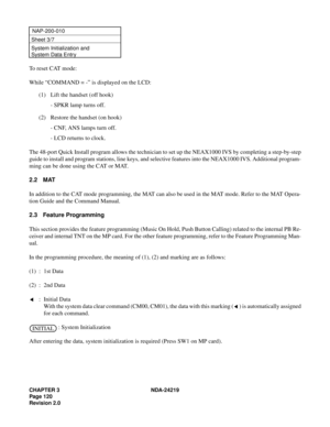 Page 134CHAPTER 3 NDA-24219  
Page 120
Revision 2.0
NAP-200-010
Sheet 3/7
System Initialization and 
System Data Entry
To reset CAT mode:
While “COMMAND = -” is displayed on the LCD:
(1) Lift the handset (off hook)
- SPKR lamp turns off.
(2) Restore the handset (on hook)
- CNF, ANS lamps turn off.
- LCD returns to clock.
The 48-port Quick Install program allows the technician to set up the NEAX1000 IVS by completing a step-by-step
guide to install and program stations, line keys, and selective features into the...