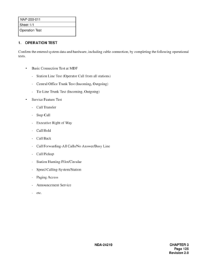 Page 139 NDA-24219 CHAPTER 3
Page 125
Revision 2.0
NAP-200-011
Sheet 1/1
Operation Test
1. OPERATION TEST
Confirm the entered system data and hardware, including cable connection, by completing the following operational
tests.
• Basic Connection Test at MDF
- Station Line Test (Operator Call from all stations)
- Central Office Trunk Test (Incoming, Outgoing)
- Tie Line Trunk Test (Incoming, Outgoing)
• Service Feature Test
- Call Transfer
-Step Call
- Executive Right of Way
- Call Hold
- Call Back
- Call...