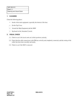 Page 140CHAPTER 3 NDA-24219  
Page 126
Revision 2.0
NAP-200-012
Sheet 1/1
Cleaning and Visual Check
1. CLEANING
Clean the following places:
• Inside of the main equipment, especially the bottom of the base.
•On the Top Cover.
• Around the Main Equipment and the MDF.
• Keyboard on the Attendant Console.
2. VISUAL CHECK
(1) Check to see if all circuit cards are in their positions correctly.
(2) Check that the cable connections in the PIM are correctly and completely connected, and the routing of the
cables has...