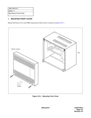 Page 141 NDA-24219 CHAPTER 3
Page 127
Revision 2.0
NAP-200-013
Sheet 1/1
Mounting of Front Cover
1. MOUNTING FRONT COVER
Mount the Front Cover onto PIM using the provided screws as shown in Figure 013-1.
Figure 013-1  Mounting Front Cover
PIM
FRONT FRONT COVER 