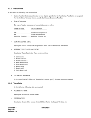 Page 144CHAPTER 4 NDA-24219  
Page 130
Revision 2.0
1.2.2 Station Data
In this table, the following data are required.
• Station Number: Station numbers (up to four digits), specified in the Numbering Plan Table, are assigned.
For the Multiline Terminal station, specify the Primary Extension Number.
• Type of Telephone
The type of station telephone set is specified as shown below.
TYPE OF TEL  DESCRIPTION 
DP................................... Dial Pulse Telephone set
PB ................................... DTMF...