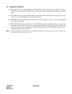 Page 32CHAPTER 2 NDA-24219  
Page 18
Revision 2.0
4.2 Installation Conditions
(20) The application circuit cards PN-BRTA and PN-24DTA-A cannot be mounted in slots AP1 or AP3 when
an 8-port card is mounted in Slot 04 or 06, since these slots share a connection to the MDF via the back-
plane.
(21) The application circuit card type PN-CC00 can be mounted in any LT/AP slot, but it occupies two slot po-
sitions; i.e. the slot immediately to its right must be vacant.
(22) PN-PW00 can be mounted in any LT/AP slot or...