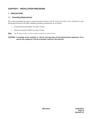 Page 33 NDA-24219 CHAPTER 3
Page 19
Revision 2.0
CHAPTER 3 INSTALLATION PROCEDURE
1. PRECAUTIONS
1.1 Grounding Requirements
The system grounding must have a specific ground resistance and AC noise level, and is to be connected to a pre-
determined terminal in the PBX. Standard grounding requirements are as follows:
• Communication grounding: Less than 10 ohm
• Protective ground for PIM: Less than 10 ohm
Note:The AC ripple on these various grounds should be less than 0.5 Vp-p.
CAUTION:
Grounding circuit...