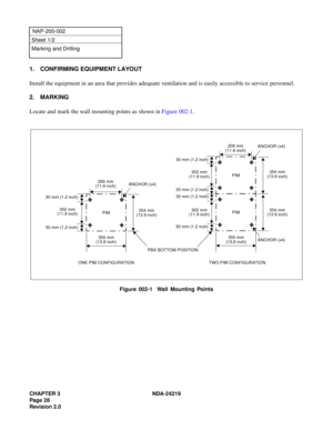 Page 42CHAPTER 3 NDA-24219  
Page 28
Revision 2.0
NAP-200-002
Sheet 1/2
Marking and Drilling
1. CONFIRMING EQUIPMENT LAYOUT
Install the equipment in an area that provides adequate ventilation and is easily accessible to service personnel.
2. MARKING
Locate and mark the wall mounting points as shown in Figure 002-1.
Figure 002-1  Wall Mounting Points
290 mm
(11.6 inch)
302 mm
(11.9 inch)
30 mm (1.2 inch)
350 mm
(13.8 inch)
PBX BOTTOM POSITION ANCHOR (x4)
354 mm
(13.9 inch) PIM
PIM
PIM
354 mm
(13.9 inch)
354 mm...