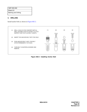 Page 43 NDA-24219 CHAPTER 3
Page 29
Revision 2.0
NAP-200-002
Sheet 2/2
Marking and Drilling
3. DRILLING 
Install anchor bolts as shown in Figure 002-2.
Figure 002-2  Installing Anchor Bolt
(1) DRILL A HOLE IN THE CONCRETE WITH A 
DRILL SUITABLE FOR A PLUG BOLT A LITTLE 
DEEPER THAN THE PLUG BOLT LENGTH.
(2) INSERT THE ANCHOR BOLT INTO THE HOLE.
(3) PUSH ANCHOR BOLT UNTIL THE BOLT 
STAYS PERMANENTLY IN PLACE.
(4) TURN BOLT COUNTERCLOCKWISE AND 
REMOVE.(1) (2) (3) (4) 