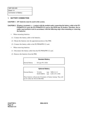 Page 58CHAPTER 3 NDA-24219  
Page 44
Revision 2.0
NAP-200-005
Sheet 1/4
Connection of Battery
1. BATTERY CONNECTION
CAUTION 1:24V batteries must be used in this system.
CAUTION 2:If battery terminals (+, –) contact with the module under connecting the battery cable to the PZ-
PW86/PW112 card, the PZ-PW86/PW112 card or the BWB may be broken. Therefore, the in-
staller must perform work in accordance with the following steps when mounting or removing
the batteries.
• When mounting batteries:
(1) Connect the...