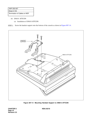 Page 84CHAPTER 3 NDA-24219  
Page 70
Revision 2.0
NAP-200-007
Sheet 21/55
Termination of Cables on MDF
(6) SN610- ATTCON
(a) Installation of SN610 ATTCON
STEP 1:Screw the handset support onto the bottom of the console as shown in Figure 007-14.
Figure 007-14  Mounting Handset Support to SN610 ATTCON
HANDSET
SUPPORT
SN610 ATTCON 