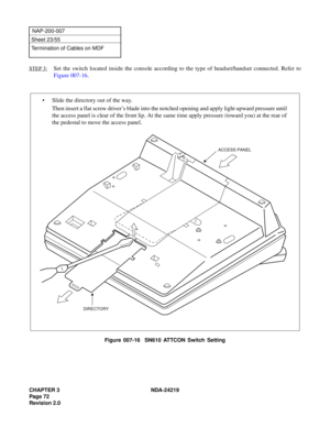 Page 86CHAPTER 3 NDA-24219  
Page 72
Revision 2.0
NAP-200-007
Sheet 23/55
Termination of Cables on MDF
STEP 3:
Set the switch located inside the console according to the type of headset/handset connected. Refer to
Figure 007-16.
Figure 007-16  SN610 ATTCON Switch Setting
• Slide the directory out of the way.
Then insert a flat screw driver’s blade into the notched opening and apply light upward pressure until
the access panel is clear of the front lip. At the same time apply pressure (toward you) at the rear...