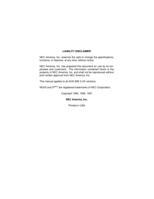 Page 2LIABILITY DISCLAIMER
NEC America, Inc. reserves the right to change the specifications,
functions, or features, at any time, without notice.
NEC America, Inc. has prepared this document for use by its em-
ployees and customers.  The information contained herein is the
property of NEC America, Inc. and shall not be reproduced without
prior written approval from NEC America, Inc.
This manual applies to all ACD-MIS 5.XX versions.
NEAX and D
term are registered trademarks of NEC Corporation.
Copyright 1995,...