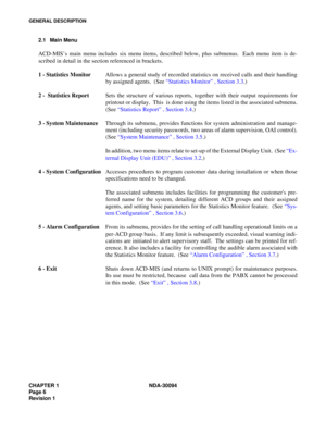 Page 14CHAPTER 1 NDA-30094
Page 6
Revision 1
GENERAL DESCRIPTION
2.1 Main Menu
ACD-MIS’s main menu includes six menu items, described below, plus submenus.  Each menu item is de-
scribed in detail in the section referenced in brackets.
1 - Statistics MonitorAllows a general study of recorded statistics on received calls and their handling
by assigned agents.  (See “Statistics Monitor” , Section 3.3.)
2 -  Statistics ReportSets the structure of various reports, together with their output requirements for...