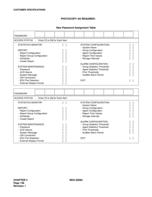 Page 146CHAPTER 4 NDA-30094
Page 138
Revision 1
CUSTOMER SPECIFICATIONS
PHOTOCOPY AS REQUIRED:
New Password Assignment Table
PASSWORD     : 
ACCESS STATUS    :    Enter [Y] or [N] for Each Item
STATISTICS MONITOR [    ] SYSTEM CONFIGURATION: [    ]
-  System Name [    ]
REPORT: [    ] -  Group Configuration [    ]
-  Report Configuration [    ] -  Agent Configuration [    ]
-  Report Group Configuration [    ] -  Report Time Values [    ]
-  Scheduler [    ] -  Storage Intervals [    ]
-  Create Report [    ]...