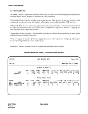 Page 20CHAPTER 1 NDA-30094
Page 12
Revision 1
GENERAL DESCRIPTION
3.3 Statistics Monitor 
ACD-MIS’s Statistics Monitor mode displays all incoming call details and their handling by assigned agents for
a current 24-hour period.  Records are initialized each day at midnight.
The Statistics Monitor function includes seven separate screens.  Each screen is divided into two parts, which
contain dual sets of common real-time statistics reflecting the current and accumulated  ACD activities. 
Within each of the first...