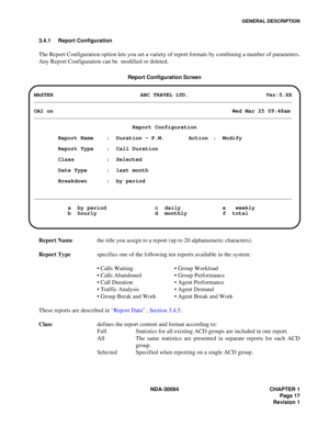 Page 25GENERAL DESCRIPTION
NDA-30094 CHAPTER 1
Page 17
Revision 1 3.4.1 Report Configuration 
The Report Configuration option lets you set a variety of report formats by combining a number of parameters.
Any Report Configuration can be  modified or deleted.
Report Configuration Screen
Report Namethe title you assign to a report (up to 20 alphanumeric characters).
Report Typespecifies one of the following ten reports available in the system: 
 Calls Waiting Group Workload
 Calls Abandoned Group Performance
...