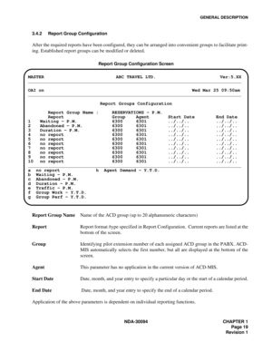 Page 27GENERAL DESCRIPTION
NDA-30094 CHAPTER 1
Page 19
Revision 1 3.4.2 Report Group Configuration
After the required reports have been configured, they can be arranged into convenient groups to facilitate print-
ing. Established report groups can be modified or deleted.
Report Group Configuration Screen
Report Group NameName of the ACD group (up to 20 alphanumeric characters)
ReportReport format /type specified in Report Configuration.  Current reports are listed at the
bottom of the screen.
GroupIdentifying...