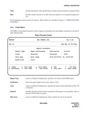 Page 29GENERAL DESCRIPTION
NDA-30094 CHAPTER 1
Page 21
Revision 1
Timethe hour and minute of the specified day on which to print the report(s) [required entry]
Datethe date, month, and year on or after which any report(s) is to be printed [required en-
try]
Not all parameters always need to be entered.  (More details are  included in Chapter 3, “OPERATING PRO-
CEDURES,” .
3.4.4 Create Report 
ACD-MIS’s Create Report function is used to request an immediate one-time display or printout for an individ-
ually...