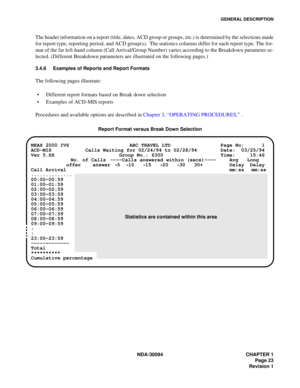 Page 31GENERAL DESCRIPTION
NDA-30094 CHAPTER 1
Page 23
Revision 1
The header information on a report (title, dates, ACD group or groups, etc.) is determined by the selections made
for report type, reporting period, and ACD group(s).  The statistics columns differ for each report type. The for-
mat of the far left-hand column (Call Arrival/Group Number) varies according to the Breakdown parameter se-
lected. (Different Breakdown parameters are illustrated on the following pages.)
3.4.6 Examples of Reports and...