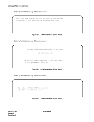 Page 70CHAPTER 2 NDA-30094
Page 62
Revision 1
INSTALLATION PROCEDURES
Enter 1 and hit return key.  The screen shows:
Figure 2-1   APM Installation Script (Cont)
Enter y and hit return key.  The screen shows:
Figure 2-1   APM Installation Script (Cont)
Enter y and hit return key.  The screen shows:
Figure 2-1   APM Installation Script (Cont)
User Login Name acdmis1 and User ID 4201 has been entered
Do you want to continue with the installation? (y/n) 
            ACD-MIS Installation Procedure for SCO UNIX...