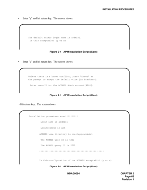 Page 71INSTALLATION PROCEDURES
NDA-30094 CHAPTER 2
Page 63
Revision 1
Enter y and hit return key.  The screen shows:
Figure 2-1   APM Installation Script (Cont)
Enter y and hit return key.  The screen shows:
Figure 2-1   APM Installation Script (Cont)
  - Hit return key.  The screen shows:
Figure 2-1   APM Installation Script (Cont)
        The default ACDMIS login name is acdmis1.
         Is this acceptable? (y or n) 
        Unless there is a known conflict, press Enter at
        the prompt to accept the...