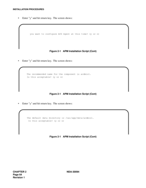 Page 72CHAPTER 2 NDA-30094
Page 64
Revision 1
INSTALLATION PROCEDURES
Enter y and hit return key.  The screen shows:
Figure 2-1   APM Installation Script (Cont)
Enter y and hit return key.  The screen shows:
Figure 2-1   APM Installation Script (Cont)
Enter y and hit return key.  The screen shows:
Figure 2-1   APM Installation Script (Cont)
 you want to configure ACD Agent at this time? (y or n) 
      The recommended name for the component is acdmis1.
       Is this acceptable? (y or n) 
       The default...