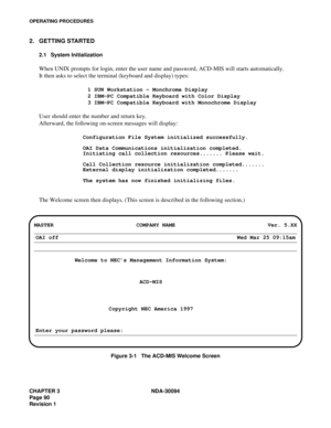 Page 98CHAPTER 3 NDA-30094
Page 90
Revision 1
OPERATING PROCEDURES
2. GETTING STARTED
2.1 System Initialization
When UNIX prompts for login, enter the user name and password, ACD-MIS will starts automatically.
It then asks to select the terminal (keyboard and display) types:
1 SUN Workstation - Monchrome Display
2 IBM-PC Compatible Keyboard with Color Display
3 IBM-PC Compatible Keyboard with Monochrome Display
User should enter the number and return key.
Afterward, the following on-screen messages will...