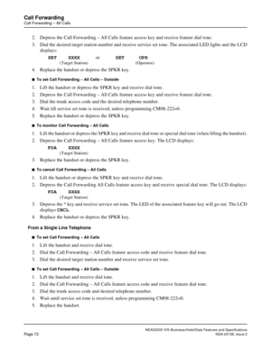 Page 101NEAX2000 IVS Business/Hotel/Data Features and Specifications
Page 72NDA-24158, Issue 2
Call Forwarding
Call Forwarding – All Calls
2. Depress the Call Forwarding – All Calls feature access key and receive feature dial tone.
3. Dial the desired target station number and receive service set tone. The associated LED lights and the LCD
displays:
SET    XXXXorSET     OPR
(Target Station) (Operator)
4. Replace the handset or depress the SPKR key.
n  To set Call Forwarding – All Calls – Outside
1. Lift the...