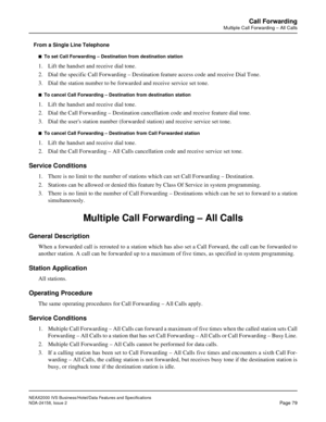 Page 109NEAX2000 IVS Business/Hotel/Data Features and Specifications
NDA-24158, Issue 2
Page 79
Call Forwarding
Multiple Call Forwarding – All Calls
From a Single Line Telephone
n  To set Call Forwarding – Destination from destination station
1. Lift the handset and receive dial tone.
2. Dial the specific Call Forwarding – Destination feature access code and receive Dial Tone.
3. Dial the station number to be forwarded and receive service set tone.
n  To cancel Call Forwarding – Destination from destination...