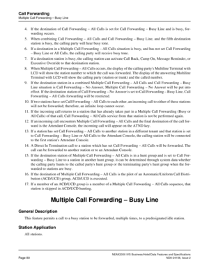 Page 110NEAX2000 IVS Business/Hotel/Data Features and Specifications
Page 80NDA-24158, Issue 2
Call Forwarding
Multiple Call Forwarding – Busy Line
4. If the destination of Call Forwarding – All Calls is set for Call Forwarding – Busy Line and is busy, for-
warding occurs.
5. When combining Call Forwarding – All Calls and Call Forwarding – Busy Line, and the fifth destination
station is busy, the calling party will hear busy tone.
6. If a destination in a Multiple Call Forwarding – All Calls situation is busy,...