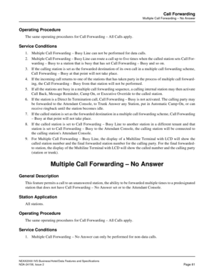 Page 111NEAX2000 IVS Business/Hotel/Data Features and Specifications
NDA-24158, Issue 2
Page 81
Call Forwarding
Multiple Call Forwarding – No Answer
Operating Procedure
The same operating procedures for Call Forwarding – All Calls apply.
Service Conditions
1. Multiple Call Forwarding – Busy Line can not be performed for data calls.
2. Multiple Call Forwarding – Busy Line can route a call up to five times when the called station sets Call For-
warding – Busy to a station that is busy that has set Call Forwarding...