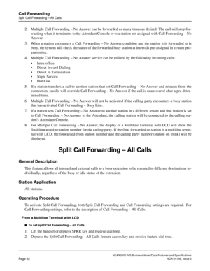 Page 112NEAX2000 IVS Business/Hotel/Data Features and Specifications
Page 82NDA-24158, Issue 2
Call Forwarding
Split Call Forwarding – All Calls
2. Multiple Call Forwarding – No Answer can be forwarded as many times as desired. The call will stop for-
warding when it terminates to the Attendant Console or to a station not assigned with Call Forwarding – No
Answer.
3. When a station encounters a Call Forwarding – No Answer condition and the station it is forwarded to is
busy, the system will check the status of...