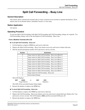 Page 115NEAX2000 IVS Business/Hotel/Data Features and Specifications
NDA-24158, Issue 2
Page 85
Call Forwarding
Split Call Forwarding – Busy Line
Split Call Forwarding – Busy Line
General Description
This feature allows internal and external calls to a busy extension to be rerouted to separate destinations. Desti-
nations may be an internal station, Attendant Console, or voice mail.
Station Application
All stations.
Operating Procedure
To activate Split Call Forwarding, both Split Call Forwarding and Call...