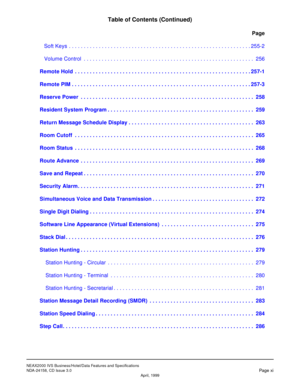 Page 13NEAX2000 IVS Business/Hotel/Data Features and Specifications
NDA-24158, CD Issue 3.0
Page xiApril, 1999
Table of Contents (Continued)
Page
Soft Keys . . . . . . . . . . . . . . . . . . . . . . . . . . . . . . . . . . . . . . . . . . . . . . . . . . . . . . . . . . . . . 255-2
Volume Control  . . . . . . . . . . . . . . . . . . . . . . . . . . . . . . . . . . . . . . . . . . . . . . . . . . . . . . . . . 256
1.Remote Hold  . . . . . . . . . . . . . . . . . . . . . . . . . . . . . . . . . . . . . . . . . ....