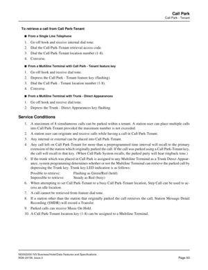 Page 123NEAX2000 IVS Business/Hotel/Data Features and Specifications
NDA-24158, Issue 2
Page 93
Call Park
Call Park - Tenant
To retrieve a call from Call Park-Tenant
n  From a Single Line Telephone
1. Go off hook and receive internal dial tone.
2. Dial the Call Park-Tenant retrieval access code.
3. Dial the Call Park-Tenant location number (1-8).
4. Converse.
n  From a Multiline Terminal with Call Park - Tenant feature key
1. Go off hook and receive dial tone.
2. Depress the Call Park - Tenant feature key...