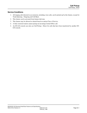 Page 125NEAX2000 IVS Business/Hotel/Data Features and Specifications
NDA-24158, Revision 2.1 Addendum-001
Page 94-1February, 1996
Call Pickup
Call Pickup - Direct
Service Conditions
1. All ringing calls directed to an extension, including voice calls, can be picked up by this feature, except for
Trunk Queuing - Outgoing and Call Back.
2. This feature can be activated from feature dial tone.
3. This feature may be allowed or denied based on station Class of Service.
4. A fully restricted station cannot pickup an...