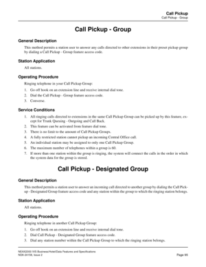 Page 126NEAX2000 IVS Business/Hotel/Data Features and Specifications
NDA-24158, Issue 2
Page 95
Call Pickup
Call Pickup - Group
Call Pickup - Group
General Description
This method permits a station user to answer any calls directed to other extensions in their preset pickup group
by dialing a Call Pickup - Group feature access code.
Station Application
All stations.
Operating Procedure
Ringing telephone in your Call Pickup Group:
1. Go off hook on an extension line and receive internal dial tone.
2. Dial the...