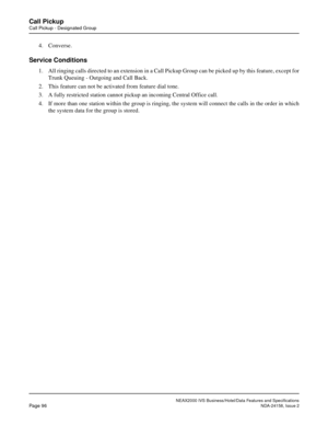 Page 127NEAX2000 IVS Business/Hotel/Data Features and Specifications
Page 96NDA-24158, Issue 2
Call Pickup
Call Pickup - Designated Group
4. Converse.
Service Conditions
1. All ringing calls directed to an extension in a Call Pickup Group can be picked up by this feature, except for
Trunk Queuing - Outgoing and Call Back.
2. This feature can not be activated from feature dial tone.
3. A fully restricted station cannot pickup an incoming Central Office call.
4. If more than one station within the group is...