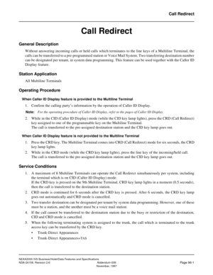 Page 128NEAX2000 IVS Business/Hotel/Data Features and Specifications
NDA-24158, Revision 2.6 Addendum-006
Page 96-1November, 1997
Call Redirect
Call Redirect
General Description
Without answering incoming calls or held calls which terminates to the line keys of a Multiline Terminal, the
calls can be transferred to a pre-programmed station or Voice Mail System. Two transferring destination number
can be designated per tenant, in system data programming. This feature can be used together with the Caller ID
Display...