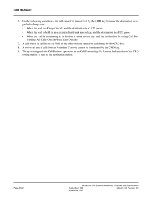 Page 129NEAX2000 IVS Business/Hotel/Data Features and Specifications
Page 96-2Addendum-006 NDA-24158, Revision 2.6
November, 1997
Call Redirect
6. On the following conditions, the call cannot be transferred by the CRD key because the destination is re-
garded as busy state.
• When the call is a Camp-On call, and the destination is a UCD queue.
• When the call is held on an extension line/trunk access key, and the destination 
is a UCD queue.
• When the call is terminating to or held on a trunk access key, and...