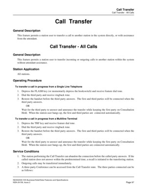 Page 130NEAX2000 IVS Business/Hotel/Data Features and Specifications
NDA-24158, Issue 2
Page 97
Call Transfer
Call Transfer - All Calls
Call  Transfer
General Description
This feature permits a station user to transfer a call to another station in the system directly, or with assistance
from the attendant.
Call Transfer - All Calls
General Description
This feature permits a station user to transfer incoming or outgoing calls to another station within the system
without attendant assistance.
Station Application...