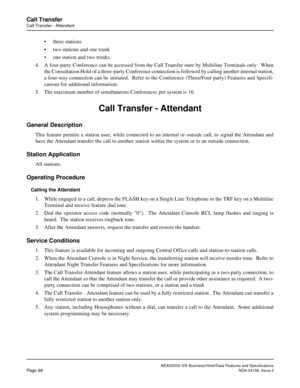 Page 131NEAX2000 IVS Business/Hotel/Data Features and Specifications
Page 98NDA-24158, Issue 2
Call Transfer
Call Transfer - Attendant
• three stations
• two stations and one trunk
• one station and two trunks.
4. A four-party Conference can be accessed from the Call Transfer state by Multiline Terminals only.  When
the Consultation Hold of a three-party Conference connection is followed by calling another internal station,
a four-way connection can be initiated.  Refer to the Conference (Three/Four party)...