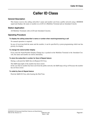 Page 132NEAX2000 IVS Business/Hotel/Data Features and Specifications
NDA-24158, Revision 2.2 Addendum-002
Page 98-1March, 1996
Caller ID Class
Caller ID Class
General Description
This feature receives the calling subscriber’s name and number sent from a public network using a MODEM
signal and displays the name or number on a LCD of a Multiline Terminal and an Attendant Console.
Station Application
All Multiline Terminals with a LCD and Attendant Consoles.
Operating Procedure
To display the calling subscriber’s...