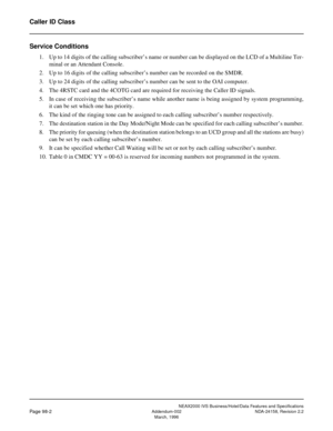 Page 133NEAX2000 IVS Business/Hotel/Data Features and Specifications
Page 98-2Addendum-002 NDA-24158, Revision 2.2
March, 1996
Caller ID Class
Service Conditions
1. Up to 14 digits of the calling subscriber’s name or number can be displayed on the LCD of a Multiline Ter-
minal or an Attendant Console.
2. Up to 16 digits of the calling subscriber’s number can be recorded on the SMDR.
3. Up to 24 digits of the calling subscriber’s number can be sent to the OAI computer.
4. The 4RSTC card and the 4COTG card are...