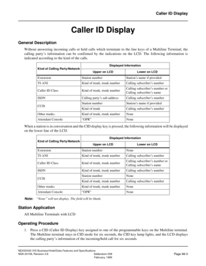Page 134NEAX2000 IVS Business/Hotel/Data Features and Specifications
NDA-24158, Revision 2.8 Addendum-008
Page 98-3February, 1999
Caller ID Display
Caller ID Display
General Description
Without answering incoming calls or held calls which terminate to the line keys of a Multiline Terminal, the
calling party’s information can be confirmed by the indications on the LCD. The following information is
indicated according to the kind of the calls.
When a station is in conversation and the CID display key is pressed,...