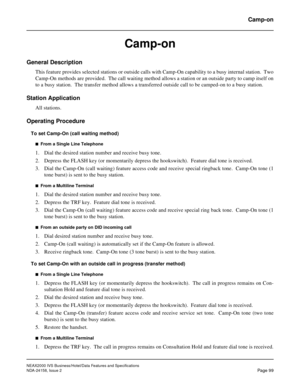 Page 136NEAX2000 IVS Business/Hotel/Data Features and Specifications
NDA-24158, Issue 2
Page 99
Camp-on
Camp-on
General Description
This feature provides selected stations or outside calls with Camp-On capability to a busy internal station.  Two
Camp-On methods are provided.  The call waiting method allows a station or an outside party to camp itself on
to a busy station.  The transfer method allows a transferred outside call to be camped-on to a busy station.
Station Application
All stations.
Operating...