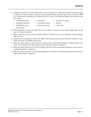 Page 138NEAX2000 IVS Business/Hotel/Data Features and Specifications
NDA-24158, Issue 2
Page 101
Camp-on
9. Camp-On can only be set if the called station is on a two-party call.  Camp-On is denied if the busy station
is dialing or in Line Lockout, receiving a system generated tone, protected against any override by DND
key, a Data Station currently has a Camped-On call or if any of the following features are activated on the
busy station:
• Attendant Override • Conference • Executive Override
• Attendant Camp-On...