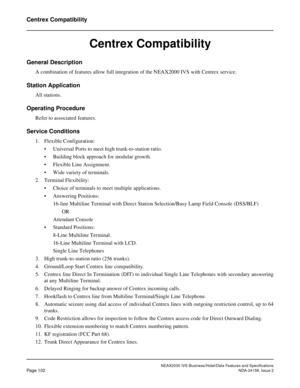 Page 139NEAX2000 IVS Business/Hotel/Data Features and Specifications
Page 102NDA-24158, Issue 2
Centrex Compatibility
Centrex Compatibility
General Description
A combination of features allow full integration of the NEAX2000 IVS with Centrex service.
Station Application
All stations.
Operating Procedure
Refer to associated features.
Service Conditions
1. Flexible Configuration:
• Universal Ports to meet high trunk-to-station ratio.
• Building block approach for modular growth.
• Flexible Line Assignment.
• Wide...